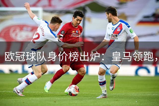欧冠球队身价榜出炉：皇马领跑，巴黎卫冕冠军居前三